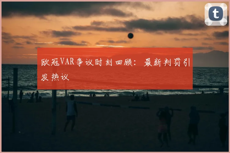 欧冠VAR争议时刻回顾：最新判罚引发热议